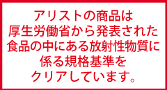 アリストの商品は厚生労働省から発表された食品の中にある放射性物質にかかわる規格基準をクリアしています。