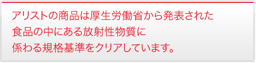 アリストの商品は厚生労働省から発表された食品の中にある放射性物質に係わる規格基準をクリアしています。