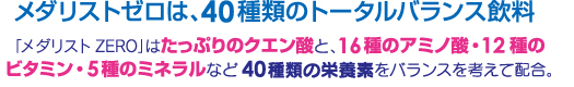 メダリストゼロは、40種類のトータルバランス飲料「メダリストZERO」はたっぷりのクエン酸と、16種類のアミノ酸・12種類のビタミン・5種類のミネラルなど40種類の栄養素をバランスを考えて配合。
