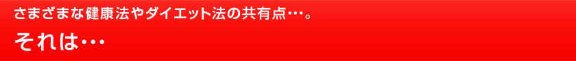 さまざまな健康法やダイエット法の共有点・・・。それは・・・