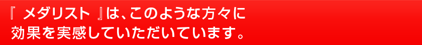 『 メダリスト 』 は、このような方々に効果を実感していただいています。