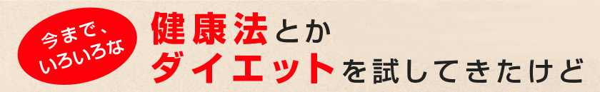 今まで、いろいろな健康法とか ダイエットを試してきたけど